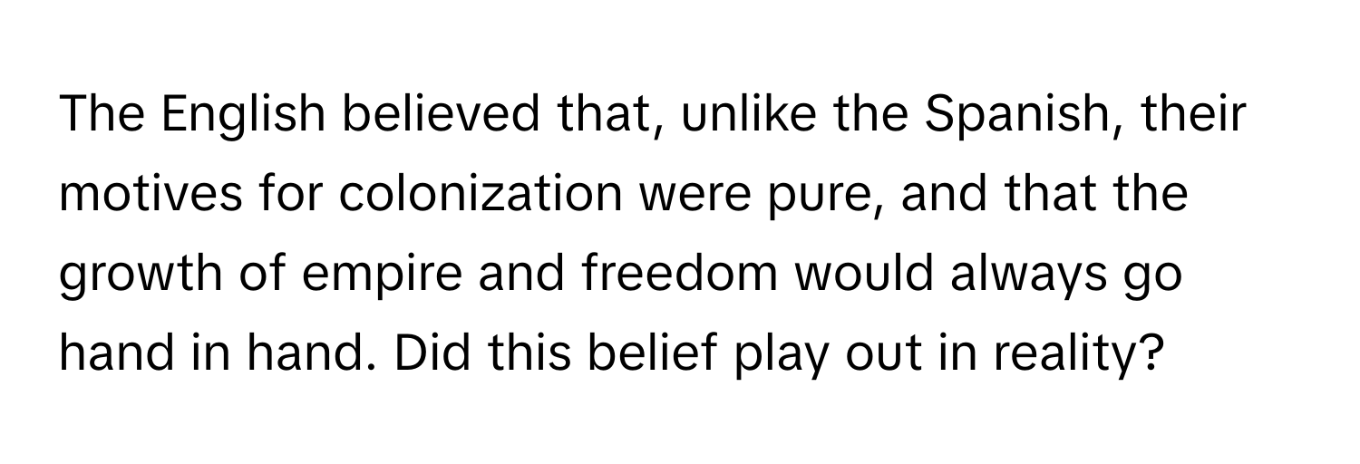 The English believed that, unlike the Spanish, their motives for colonization were pure, and that the growth of empire and freedom would always go hand in hand. Did this belief play out in reality?