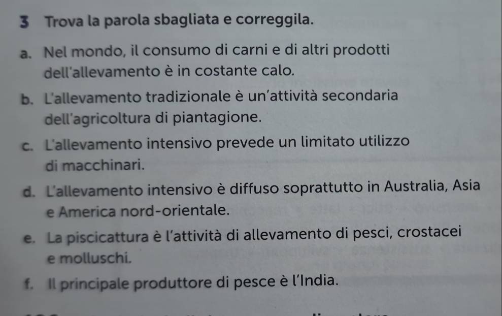 Trova la parola sbagliata e correggila.
a. Nel mondo, il consumo di carni e di altri prodotti
dell'allevamento è in costante calo.
b. L'allevamento tradizionale è un'attività secondaria
dell’agricoltura di piantagione.
c. L'allevamento intensivo prevede un limitato utilizzo
di macchinari.
d. L'allevamento intensivo è diffuso soprattutto in Australia, Asia
e America nord-orientale.
e. La piscicattura è l’attività di allevamento di pesci, crostacei
e molluschi.
f. Il principale produttore di pesce è l’India.