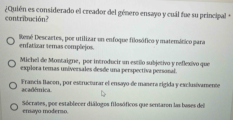 ¿Quién es considerado el creador del género ensayo y cuál fue su principal *
contribución?
René Descartes, por utilizar un enfoque filosófico y matemático para
enfatizar temas complejos.
Michel de Montaigne, por introducir un estilo subjetivo y reflexivo que
explora temas universales desde una perspectiva personal.
Francis Bacon, por estructurar el ensayo de manera rígida y exclusivamente
académica.
Sócrates, por establecer diálogos filosóficos que sentaron las bases del
ensayo moderno.