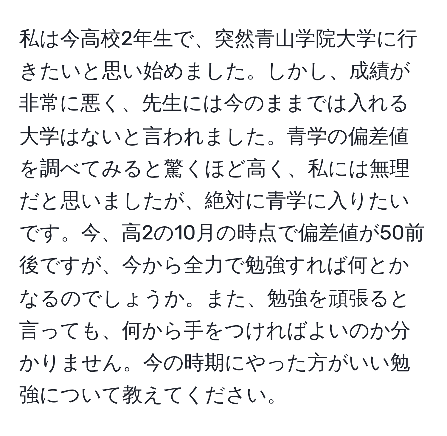 私は今高校2年生で、突然青山学院大学に行きたいと思い始めました。しかし、成績が非常に悪く、先生には今のままでは入れる大学はないと言われました。青学の偏差値を調べてみると驚くほど高く、私には無理だと思いましたが、絶対に青学に入りたいです。今、高2の10月の時点で偏差値が50前後ですが、今から全力で勉強すれば何とかなるのでしょうか。また、勉強を頑張ると言っても、何から手をつければよいのか分かりません。今の時期にやった方がいい勉強について教えてください。