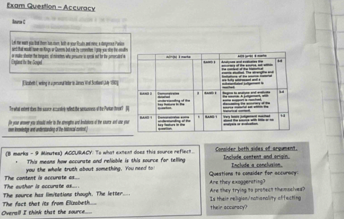 Exam Question - Accuracy 
Source C 
Let me war you that there has rien, both in your Rioats and mine; a dangerous Punian 
serd that would have no Kings or Queens but ruie by commifiee. I pray you stoo the moutb 
or make shorter the tongues, of ministers who presume to speak out for the persecuted i 
England fhx the Gospel 
[Elizabeth I, wniting in a personal letter to James VI of Scotland (Juty 1550)] 
To what extent does this source accurately reffect the sercusness of the Punian threat? [ 
fe your answer you should refer to the strengths and Iimstations of the source and use yo 
own kncwledge and understanding of the histoncal conted ] 
(B marks - 9 Minutes) ACCURACY: To what extent does this source reflect... Consider both sides of argument. 
. This means how accurate and reliable is this source for telling Include content and origin. 
you the whole truth about something. You need to: Include a conclusion. 
The content is accurate as... Questions to consider for accuracy: 
The author is accurate as... Are they exaggerating? 
The source has limitations though. The letter..... Are they trying to protect themselves? 
The fact that its from Elizabeth._ Is their religion/nationality affecting 
their accuracy? 
Overall I think that the source.