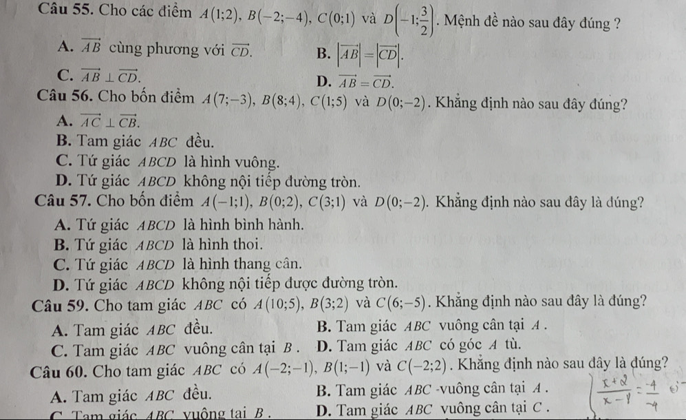 Cho các điểm A(1;2),B(-2;-4),C(0;1) và D(-1; 3/2 ) Mệnh đề nào sau đây đúng ?
A. vector AB cùng phương với vector CD. B. |vector AB|=|vector CD|.
C. vector AB⊥ vector CD. D. vector AB=vector CD.
Câu 56. Cho bốn điểm A(7;-3),B(8;4),C(1;5) và D(0;-2). Khắng định nào sau đây đúng?
A. vector AC⊥ vector CB.
B. Tam giác ABC đều.
C. Tứ giác ABCD là hình vuông.
D. Tứ giác ABCD không nội tiếp đường tròn.
Câu 57. Cho bốn điểm A(-1;1),B(0;2),C(3;1) và D(0;-2). Khẳng định nào sau đây là dúng?
A. Tứ giác ABCD là hình bình hành.
B. Tứ giác ABCD là hình thoi.
C. Tứ giác ABCD là hình thang cân.
D. Tứ giác ABCD không nội tiếp được đường tròn.
Câu 59. Cho tam giác ABC có A(10;5),B(3;2) và C(6;-5). Khắng định nào sau đây là đúng?
A. Tam giác ABC đều. B. Tam giác ABC vuông cân tại A .
C. Tam giác ABC vuông cân tại B . D. Tam giác ABC có góc A tù.
Câu 60. Cho tam giác ABC có A(-2;-1),B(1;-1) và C(-2;2) Khắng định nào sau đây là đúng?
A. Tam giác ABC đều. B. Tam giác ABC -vuông cân tại A .
C Tam giác ABC vuộng tai B . D. Tam giác ABC vuông cân tại C .