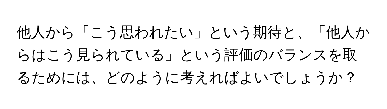 他人から「こう思われたい」という期待と、「他人からはこう見られている」という評価のバランスを取るためには、どのように考えればよいでしょうか？