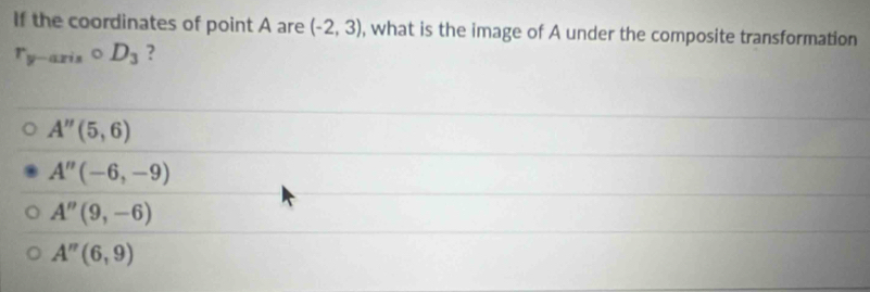 If the coordinates of point A are (-2,3) , what is the image of A under the composite transformation
r_y-axiscirc D_3 ?
A''(5,6)
A''(-6,-9)
A''(9,-6)
A''(6,9)