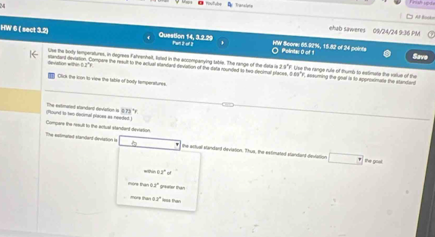 YouTube
24 Translate
Finish upd
All Bookn
ehab saweres 09/24/24 9:36 PM
HW 6 ( sect 3.2) 4 Question 14, 3.2.29 Part 2 of 2 , HW Score: 65.92%, 15.82 of 24 points
Points: 0 of 1 Save
Use the body temperatures, in degrees Fahrenheit, listed in the accompanying table. The range of the data is 2.9°F F. Use the range rule of thumb to estimate the value of the
deviation within 0.2°F. 
standard deviation. Compare the result to the actual standard deviation of the data rounded to two decimal places, 0.69°F , assuming the goal is to approximate the standard 
Click the icon to view the table of body temperatures.
The estimated standard devlation is 073°F
(Round to two decimal places as needed.)
Compare the result to the actual standard deviation.
The estimated standard deviation Is the actual standard deviation. Thus, the estimated standard deviation
the goal.
within 0.2° of
more than 0.2° greater than
more than 0.2° less than