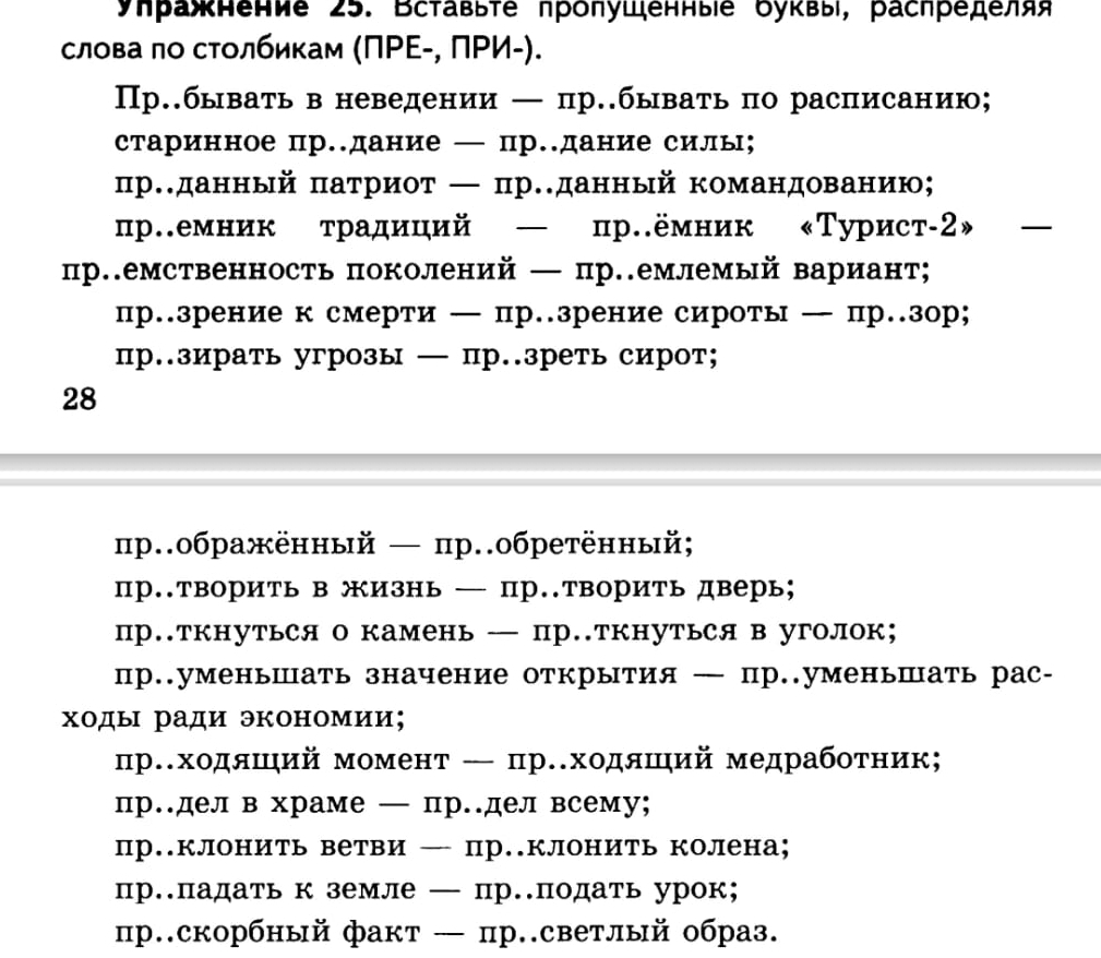 уηражнение 25. Вставьте пролушенныіе буквы, распределяя
слова πо сτолбикам (ΠΡΕ-, ΠΡИ-).
Пр.бывать в неведении — пр..быватьпо расписанию;
старинное пр..дание — пр..дание силы;
пр..данный πатриот ← пр..данный командованию；
пр.емник традиций — пр.ёмник «Турист-2»
пр.емственность поколений — пр.емлемый вариант;
пр.зрение к смерти — пр.зрение сироты— пр.зор;
пр.зирать угрозы — пр..зреть сирот;
28
пр.ображённый — пр.обретённый;
пр.творить в жизнь — пр..творить дверь;
пр.ткнуться о камень — пр.ткнуться в уголок;
пр..уменьшать значение открытия — пр..уменьшать рас-
ходы ради экономии;
прスходяший момент ← пр.ходяшηий медрабоτник;
пр.делв храме — пр.дел всему;
пр.клонить ветви — пр..клонить колена;
пр.падать к земле — пр.податьурок;
пр.скорбный факт — пр.светлый образ.