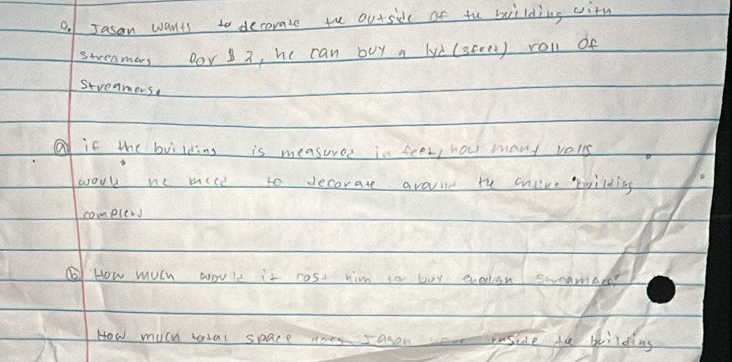 Jason wants to decorate th outside of tu building with 
streamars Bor 2, he can buy a lyd (steet) roll of 
streamers 
if the building is measured in seen, how mant vels 
would e mice to decorate avaie te cnlive brilding 
compled 
⑥ How mUlh would it cost him to buy enerion swramars? 
How much total space many sagon inside te beilding