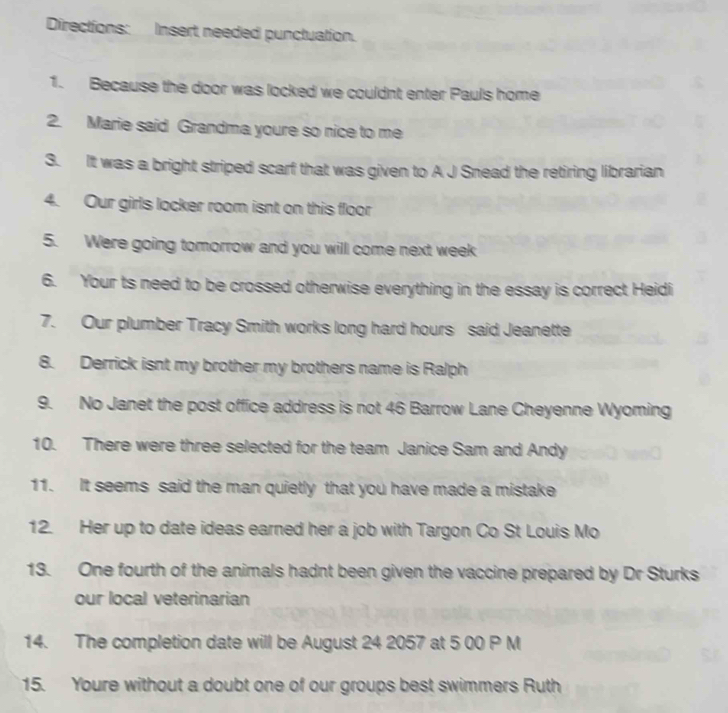 Directions: Insert needed punctuation. 
1. Because the door was locked we couldnt enter Pauls home 
2. Marie said Grandma youre so nice to me 
3. It was a bright striped scarf that was given to A J Snead the retiring librarian 
4. Our girls locker room isnt on this floor 
5. Were going tomorrow and you will come next week 
6. Your ts need to be crossed otherwise everything in the essay is correct Heidi 
7. Our plumber Tracy Smith works long hard hours said Jeanette 
8. Derrick isnt my brother my brothers name is Ralph 
9. No Janet the post office address is not 46 Barrow Lane Cheyenne Wyoming 
10. There were three selected for the team Janice Sam and Andy 
11. It seems said the man quietly that you have made a mistake 
12. Her up to date ideas earned her a job with Targon Co St Louis Mo 
13. One fourth of the animals hadnt been given the vaccine prepared by Dr Sturks 
our local veterinarian 
14. The completion date will be August 24 2057 at 5 00 P M 
15. Youre without a doubt one of our groups best swimmers Ruth