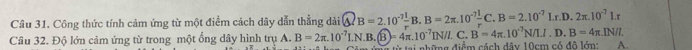 Công thức tính cảm ứng từ một điểm cách dây dẫn thẳng dài  enclosecircle4B=2.10^(-7) 1/r B.B=2π .10^(-7) 1/r C.B=2.10^(-7)Lr.D.2π .10^(-7)Lr
C. B'=4π .10^(-7)N/LI.D.B=4π .IN/I. 
Câu 32. Độ lớn cảm ứng từ trong một ổng dây hình trụ A. B=2π .10^(-7)LN.B.(overline B)=4π .10^(-7)IN/I gai những điểm cách dây 10cm có đô lớn: A.