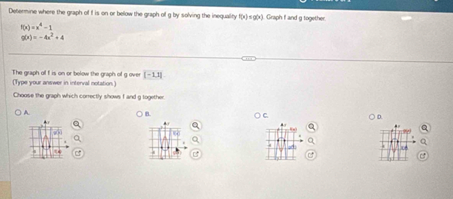 Determine where the graph of f is on or below the graph of g by solving the inequality f(x)≤ g(x) Graph f and g together
f(x)=x^4-1
g(x)=-4x^2+4
The graph of f is on or below the graph of g over [-1,1]
(Type your answer in interval notation.)
Choose the graph which correctly shows f and g together.
A.
B.
D.