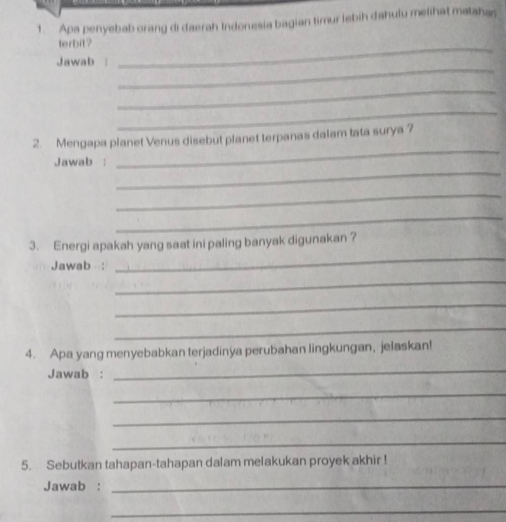 Apa penyebab orang di daerah Indonesia bagian timur lebih dahulu melihat matahan 
terbit? 
_ 
Jawab 
_ 
_ 
_ 
2. Mengapa planet Venus disebut planet terpanas dalam tata surya ? 
_ 
Jawab : 
_ 
_ 
_ 
3. Energi apakah yang saat ini paling banyak digunakan ? 
Jawab : 
_ 
_ 
_ 
_ 
4. Apa yang menyebabkan terjadinya perubahan lingkungan, jelaskan! 
Jawab : 
_ 
_ 
_ 
_ 
5. Sebutkan tahapan-tahapan dalam melakukan proyek akhir ! 
Jawab :_ 
_