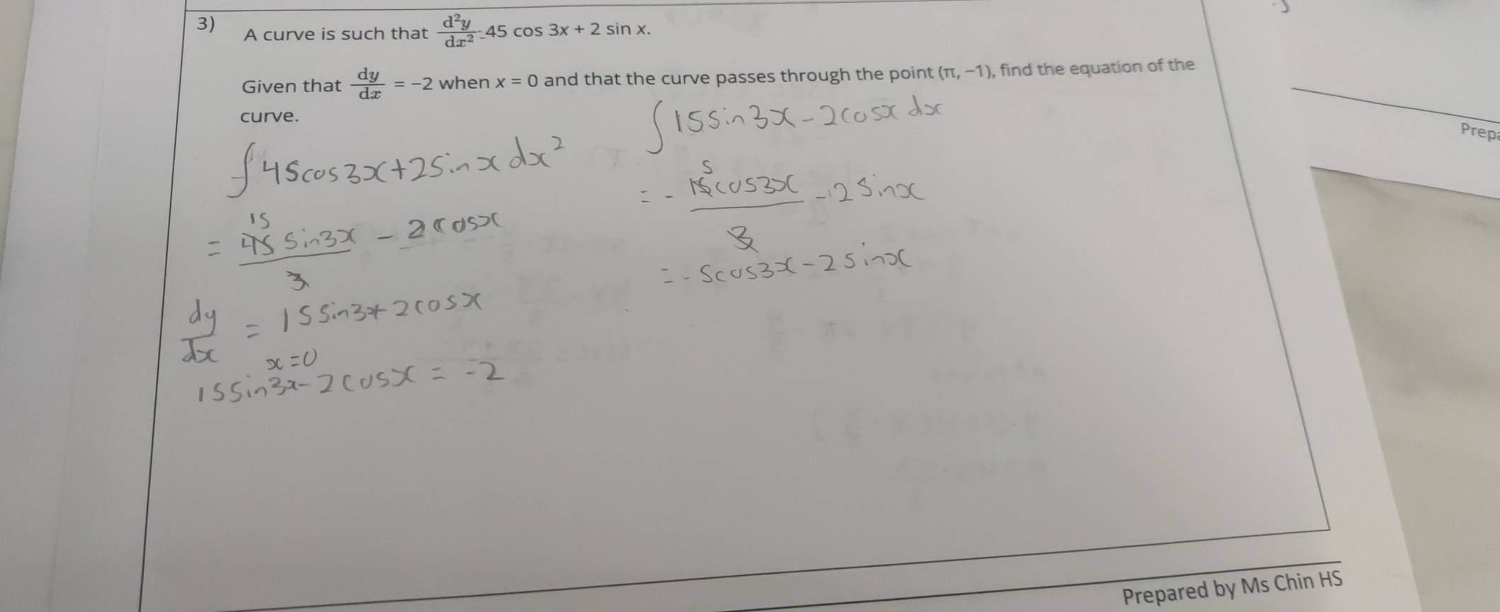 A curve is such that  d^2y/dx^2 _ 45cos 3x+2sin x. 
Given that  dy/dx =-2 when x=0 and that the curve passes through the point (π ,-1) , find the equation of the 
curve. 
Prep 
Prepared by Ms Chin HS