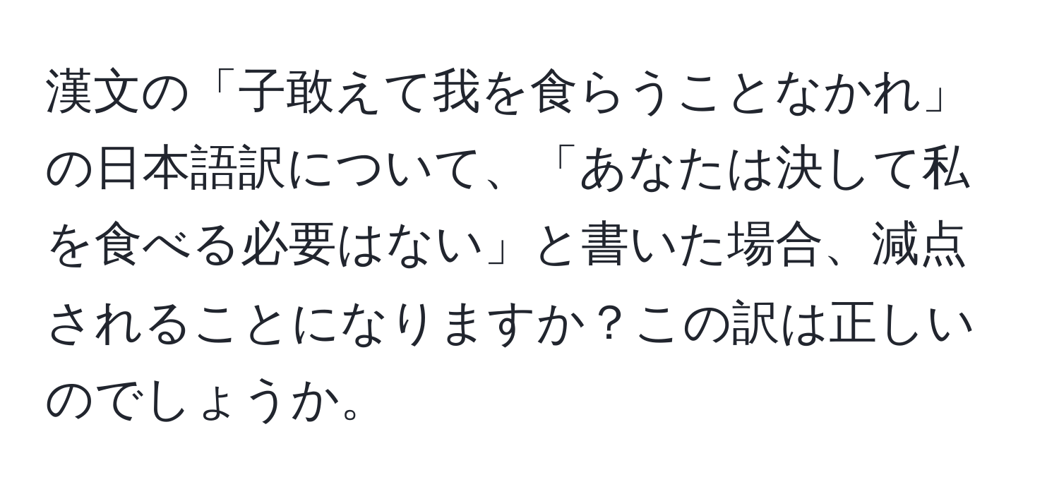 漢文の「子敢えて我を食らうことなかれ」の日本語訳について、「あなたは決して私を食べる必要はない」と書いた場合、減点されることになりますか？この訳は正しいのでしょうか。