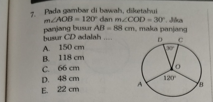 Pada gambar di bawah, diketahui
m∠ AOB=120° dan m∠ COD=30°. Jika
panjang busur AB=88cm , maka panjang
busur CD adalah ....
A. 150 cm
B. 118 cm
C. 66 cm
D. 48 cm
E. 22 cm