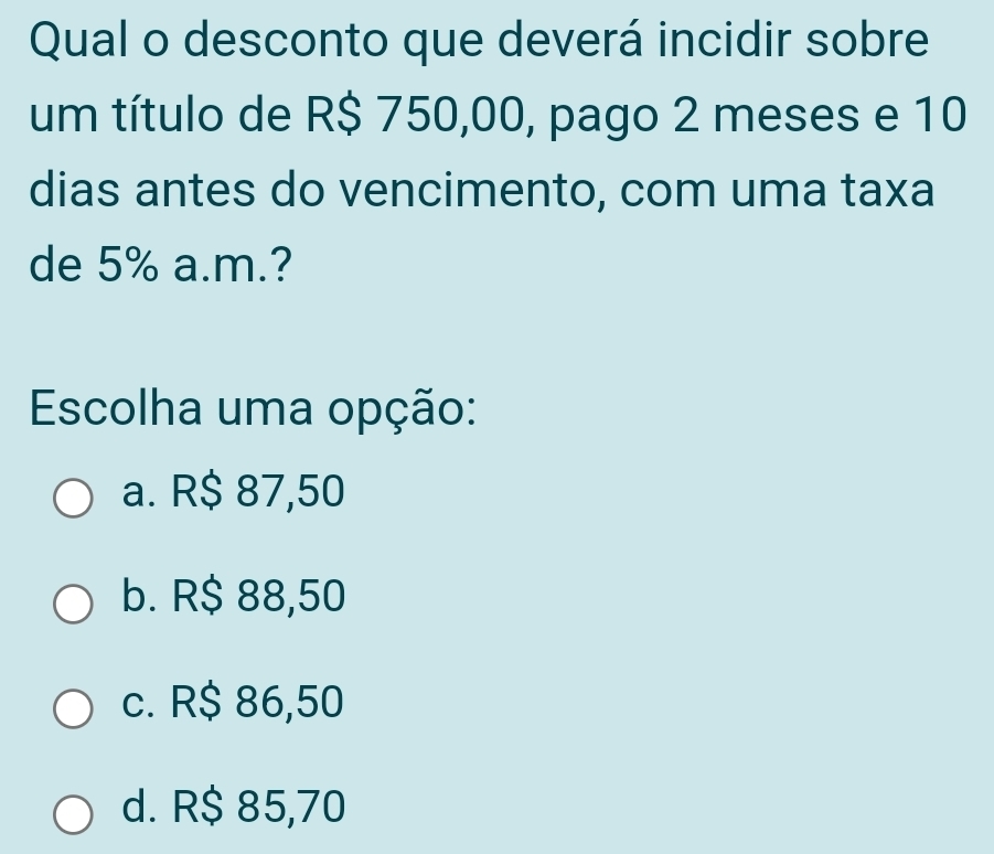 Qual o desconto que deverá incidir sobre
um título de R$ 750,00, pago 2 meses e 10
dias antes do vencimento, com uma taxa
de 5% a.m.?
Escolha uma opção:
a. R$ 87,50
b. R$ 88,50
c. R$ 86,50
d. R$ 85,70