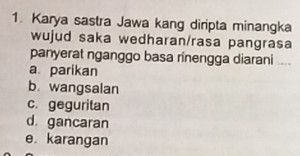 Karya sastra Jawa kang diripta minangka
wujud saka wedharan/rasa pangrasa
panyerat nganggo basa rinengga diarani ..
a. parikan
b. wangsalan
c. geguritan
d gancaran
e karangan