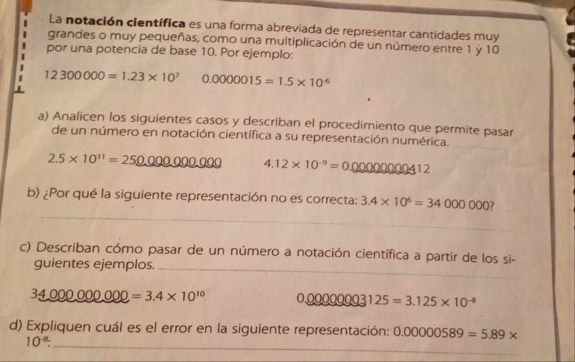 La notación científica es una forma abreviada de representar cantidades muy 
grandes o muy pequeñas, como una multiplicación de un número entre 1 ý 10
por una potencia de base 10. Por ejemplo:
12300000=1.23* 10^7 0.0000015=1.5* 10^(-6)
a) Analicen los siguientes casos y describan el procedimiento que permite pasar 
de un número en notación científica a su representación numérica.
2.5* 10^(11)=25_ 000000000 4.12* 10^(-9)=0.00000000412
_ 
b) ¿Por qué la siguiente representación no es correcta: 3.4* 10^6=34000000 7 
c) Describan cómo pasar de un número a notación científica a partir de los si- 
guientes ejemplos._
34000000000=3.4* 10^(10)
0.00000003125=3.125* 10^(-8)
d) Expliquen cuál es el error en la siguiente representación: 0.00000589=5.89*
10^(-8) : _