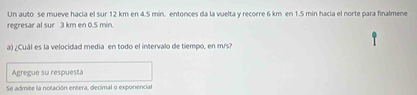 Un auto se mueve hacia el sur 12 km en 4.5 min. entonces da la vuelta y recorre 6 km en 1.5 min hacia el norte para finalmene 
regresar al sur 3 km en 0.5 min. 
a) ¿Cuál es la velocidad media en todo el intervalo de tiempo, en m/s? 
Agregue su respuesta 
Se admite la notación entera, decimal o exponencial