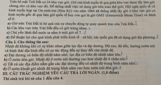 Trên bề mặt Trái Đất có 24 khu vực giờ. Giờ của kinh tuyến đi qua giữa khu vực được lấy làm giờ
chung cho cả khu vực đó. Để thống nhất việc sử dụng giờ trên toàn thế giới, Hội nghị quốc tế về
kinh tuyến họp tại Oa-sinh-tơn (Hoa Kỳ) vào năm 1884 đã thống nhất lấy giờ ở khu vực giờ có
kinh tuyến gốc đi qua làm giờ quốc tế hay còn gọi là giờ GMT (Greenwich Mean Time) và đánh
số 0.
a) Giờ trên Trái Đất là hệ quả của sự chuyển động tự quay quanh trục của Trái Đất.
b) Các khu vực trên Trái Đất đều có giờ trùng nhau.
c) Chủ yếu lãnh thổ nước ta nằm ở múi giờ số 7.
d) Để thuận lợi cho quá trình phát triển kinh tế - xã hội, các quốc gia đã sử dụng giờ địa phương.
Câu 2. Cho thông tin sau:
Nhiệt độ không khí có sự khác nhau giữa lục địa và đại dương. Độ cao, độ dốc, hướng sườn núi
và hình thái địa hình đều có sự tác động đến sự thay đổi của nhiệt độ.
a) Đại dương có biên độ nhiệt năm nhỏ, lục địa có biên độ nhiệt năm lớn.
b) Ở sườn đón gió. Nhiệt độ ở sườn núi thường cao hơn nhiệt độ ở chân núi.
c) Tất cả các địa điểm nằm gần các đại dương đều có nhiệt độ trung bình năm nhỏ.
d) Ở sườn khuất gió nhiệt độ trung bình năm cao hơn sườn núi đón gió.
III. CÂU TRÁC NGHIỆM YÊU CÂU TRẢ LỜI NGẢN. (1,0 điểm)
Thí sinh trả lời từ câu 1 đến câu 4.