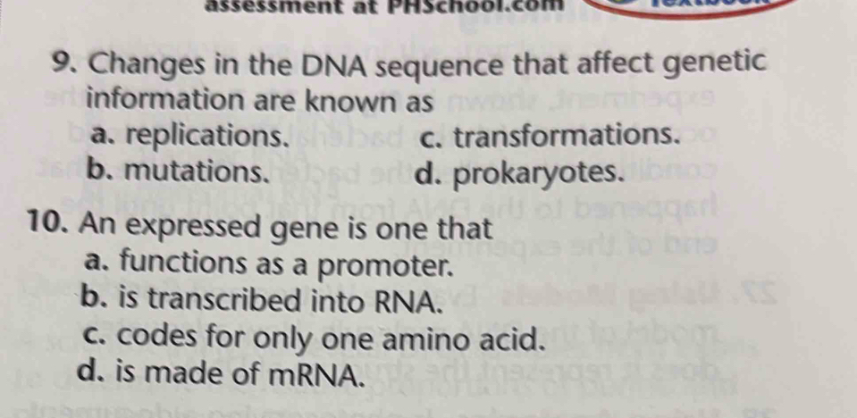 ässessment at PHSchool.com
9. Changes in the DNA sequence that affect genetic
information are known as
a. replications. c. transformations.
b. mutations. d. prokaryotes.
10. An expressed gene is one that
a. functions as a promoter.
b. is transcribed into RNA.
c. codes for only one amino acid.
d. is made of mRNA.