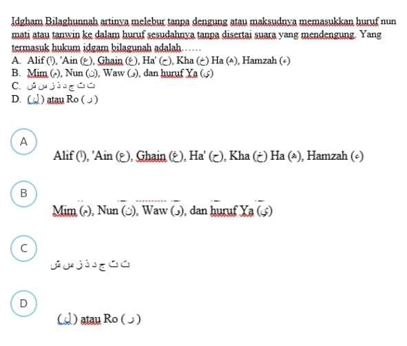 Idgham Bilaghunnah artinya melebur tanpa dengung atau maksudnya memasukkan huruf nun
mati atau tanwin ke dalam huruf sesudahnya tanpa disertai suara yang mendengung. Yang
termasuk hukum idgam bilagunah adalah……
A. Alif ('), 'Ain (¿), Ghain (¿), Ha' (¿), Kha (¿) Ha (△), Hamzah (∘)
B. Mim (△), Nun (□), Waw (ɔ), dan huruf Ya(s)
C.
D. ) atau Ro ( ɔ )
A
Alif ('), 'Ain (¿), Ghain (¿), Ha' (¿), Kha (¿) Ha(ast ) , Hamzah (º)
B
Mim (△), Nun (ɔ), Waw (ɔ), dan huruf Xa (£)
C
D
() atau Ro ()