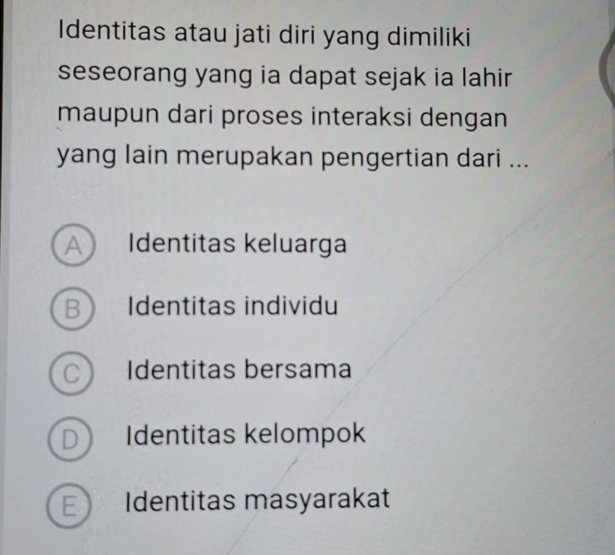 Identitas atau jati diri yang dimiliki
seseorang yang ia dapat sejak ia lahir
maupun dari proses interaksi dengan
yang lain merupakan pengertian dari ...
A Identitas keluarga
B Identitas individu
C Identitas bersama
D Identitas kelompok
E Identitas masyarakat