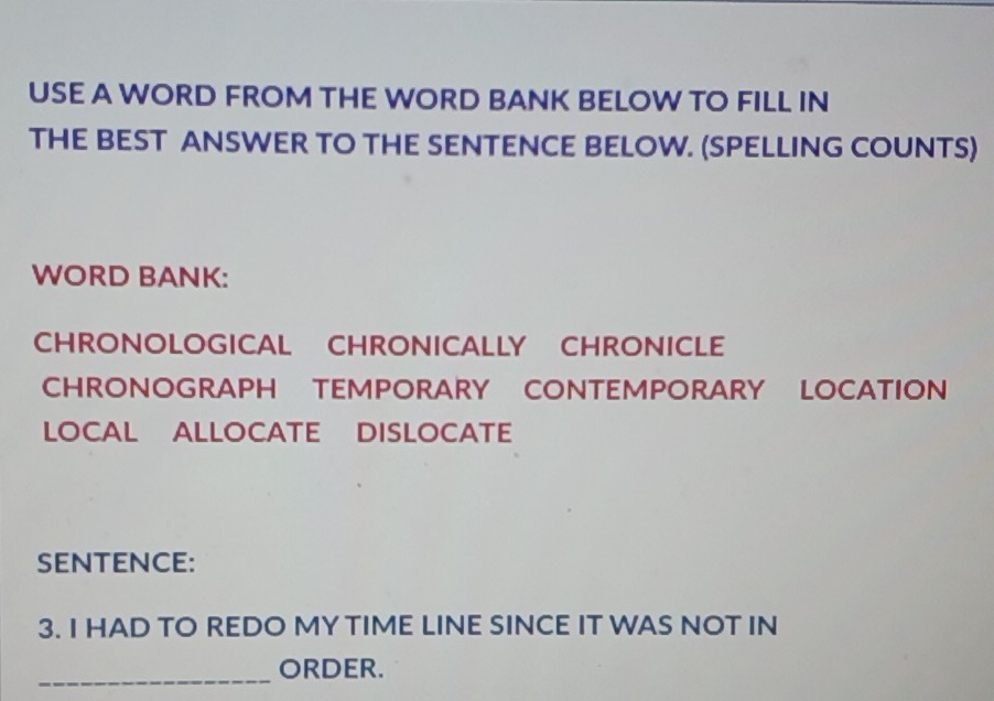 USE A WORD FROM THE WORD BANK BELOW TO FILL IN
THE BEST ANSWER TO THE SENTENCE BELOW. (SPELLING COUNTS)
WORD BANK:
CHRONOLOGICAL CHRONICALLY CHRONICLE
CHRONOGRAPH TEMPORARY CONTEMPORARY LOCATION
LOCAL ALLOCATE DISLOCATE
SENTENCE:
3. I HAD TO REDO MY TIME LINE SINCE IT WAS NOT IN
_
ORDER.