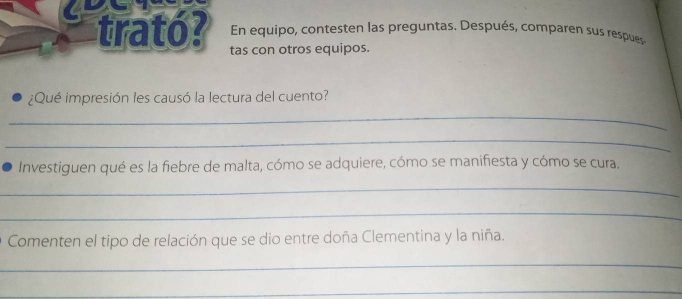 trató? En equipo, contesten las preguntas. Después, comparen sus respues 
tas con otros equipos. 
¿Qué impresión les causó la lectura del cuento? 
_ 
_ 
Investiguen qué es la fiebre de malta, cómo se adquiere, cómo se manifiesta y cómo se cura. 
_ 
_ 
Comenten el tipo de relación que se dio entre doña Clementina y la niña. 
_ 
_