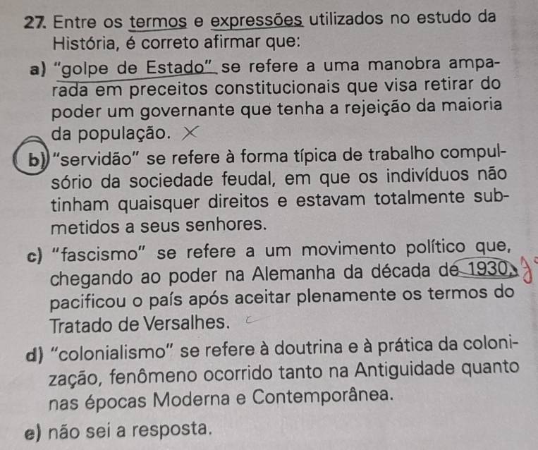 Entre os termos e expressões utilizados no estudo da
História, é correto afirmar que:
a) “golpe de Estado” se refere a uma manobra ampa-
rada em preceitos constitucionais que visa retirar do
poder um governante que tenha a rejeição da maioria
da população.
b) ''servidão'' se refere à forma típica de trabalho compul-
sório da sociedade feudal, em que os indivíduos não
tinham quaisquer direitos e estavam totalmente sub-
metidos a seus senhores.
c) “fascismo” se refere a um movimento político que,
chegando ao poder na Alemanha da década de 1930,
pacificou o país após aceitar plenamente os termos do
Tratado de Versalhes.
d) 'colonialismo' se refere à doutrina e à prática da coloni-
fação, fenômeno ocorrido tanto na Antiguidade quanto
nas épocas Moderna e Contemporânea.
e) não sei a resposta.