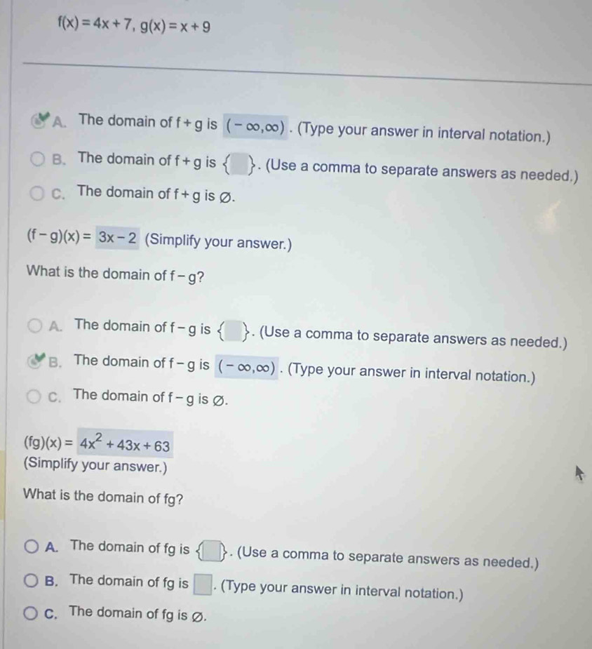 f(x)=4x+7, g(x)=x+9
The domain of f+g is (-∈fty ,∈fty ). (Type your answer in interval notation.)
B、 The domain of f+g is  □ . (Use a comma to separate answers as needed.)
c.The domain of f+g is Ø.
(f-g)(x)=3x-2 (Simplify your answer.)
What is the domain of f-g ?
A. The domain of f-g is  □ . (Use a comma to separate answers as needed.)
B. The domain of f-g is (-∈fty ,∈fty ). (Type your answer in interval notation.)
C. The domain of f-g is Ø.
(fg)(x)=4x^2+43x+63
(Simplify your answer.)
What is the domain of fg?
A. The domain of fg is  □ . (Use a comma to separate answers as needed.)
B. The domain of fg is □. (Type your answer in interval notation.)
c. The domain of fg is Ø.