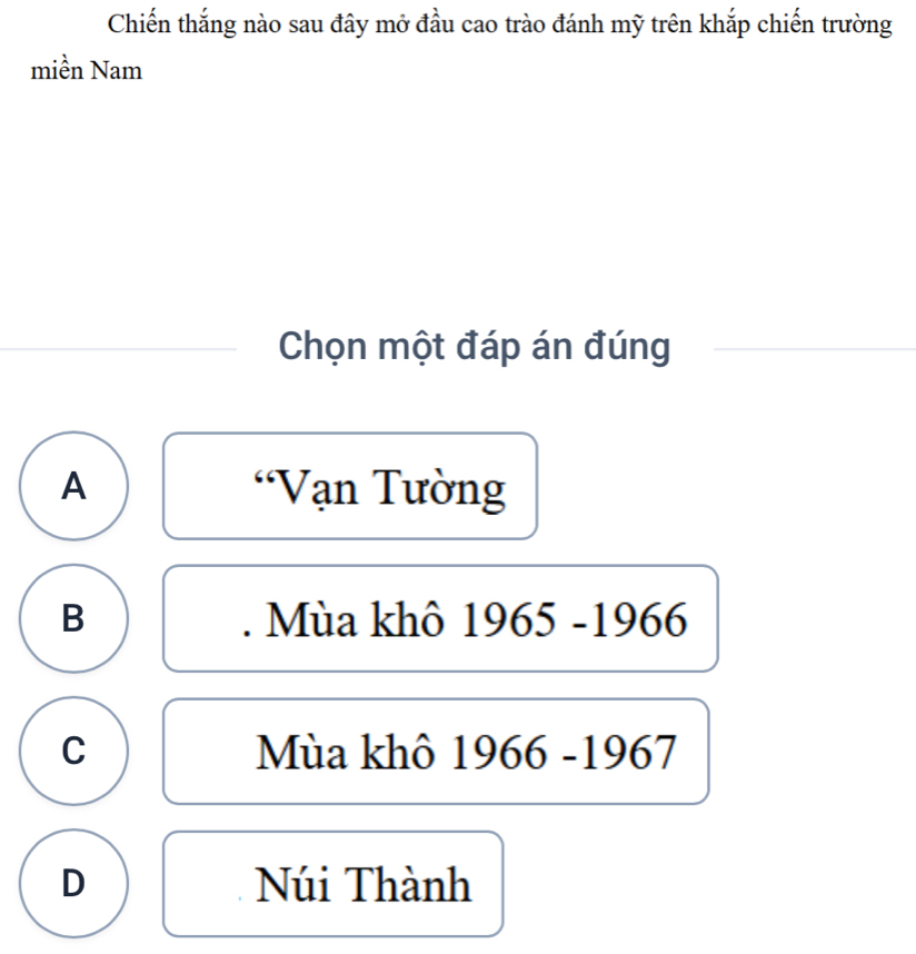 Chiến thắng nào sau đây mở đầu cao trào đánh mỹ trên khắp chiến trường
miền Nam
Chọn một đáp án đúng
A Vạn Tường
B . Mùa khô 1965-1966
C Mùa khô 1966 -1967
D Núi Thành