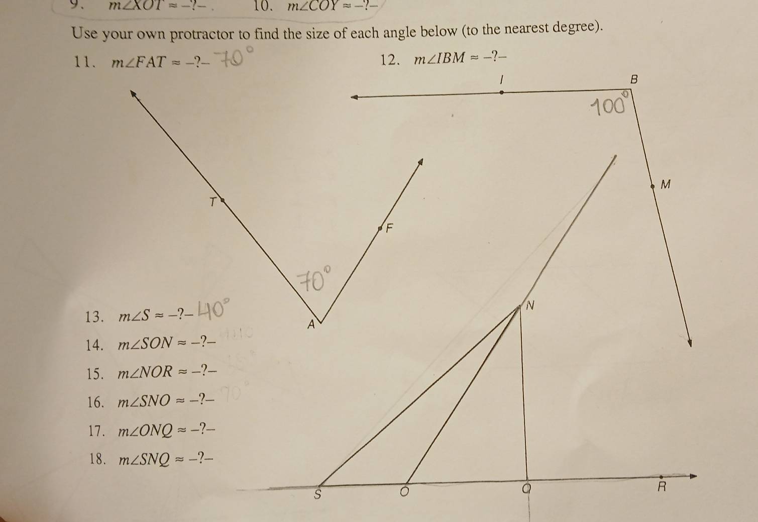 m∠ XOT=-?- 10. m∠ COYapprox -?
Use your own protractor to find the size of each angle below (to the nearest degree).
11. m∠ FATapprox -?
13.
14.
15. m∠ NORapprox -?-
16. m∠ SNOapprox -?
17. m∠ ONQapprox -?
18. m∠ SNQapprox -?-