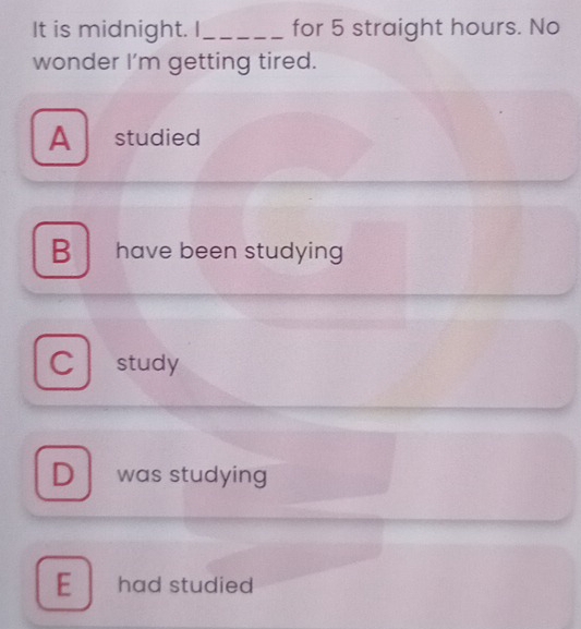 It is midnight. I_ for 5 straight hours. No
wonder I'm getting tired.
A studied
B have been studying
study
D was studying
E ₹had studied