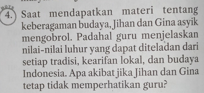 HOTS 
4.) Saat mendapatkan materi tentang 
keberagaman budaya, Jihan dan Gina asyik 
mengobrol. Padahal guru menjelaskan 
nilai-nilai luhur yang dapat diteladan dari 
setiap tradisi, kearifan lokal, dan budaya 
Indonesia. Apa akibat jika Jihan dan Gina 
tetap tidak memperhatikan guru?