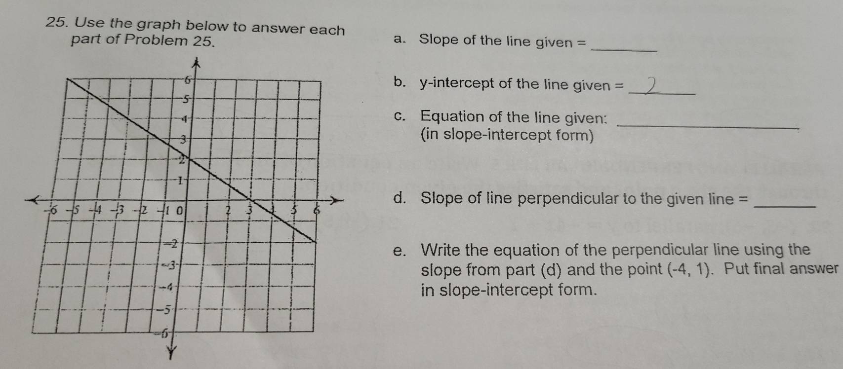 Use the graph below to answer each a. Slope of the line given =_ 
part of Problem 25. 
b. y-intercept of the line given =_ 
_ 
c. Equation of the line given: 
(in slope-intercept form) 
d. Slope of line perpendicular to the given line =_ 
e. Write the equation of the perpendicular line using the 
slope from part (d) and the point (-4,1). Put final answer 
in slope-intercept form.