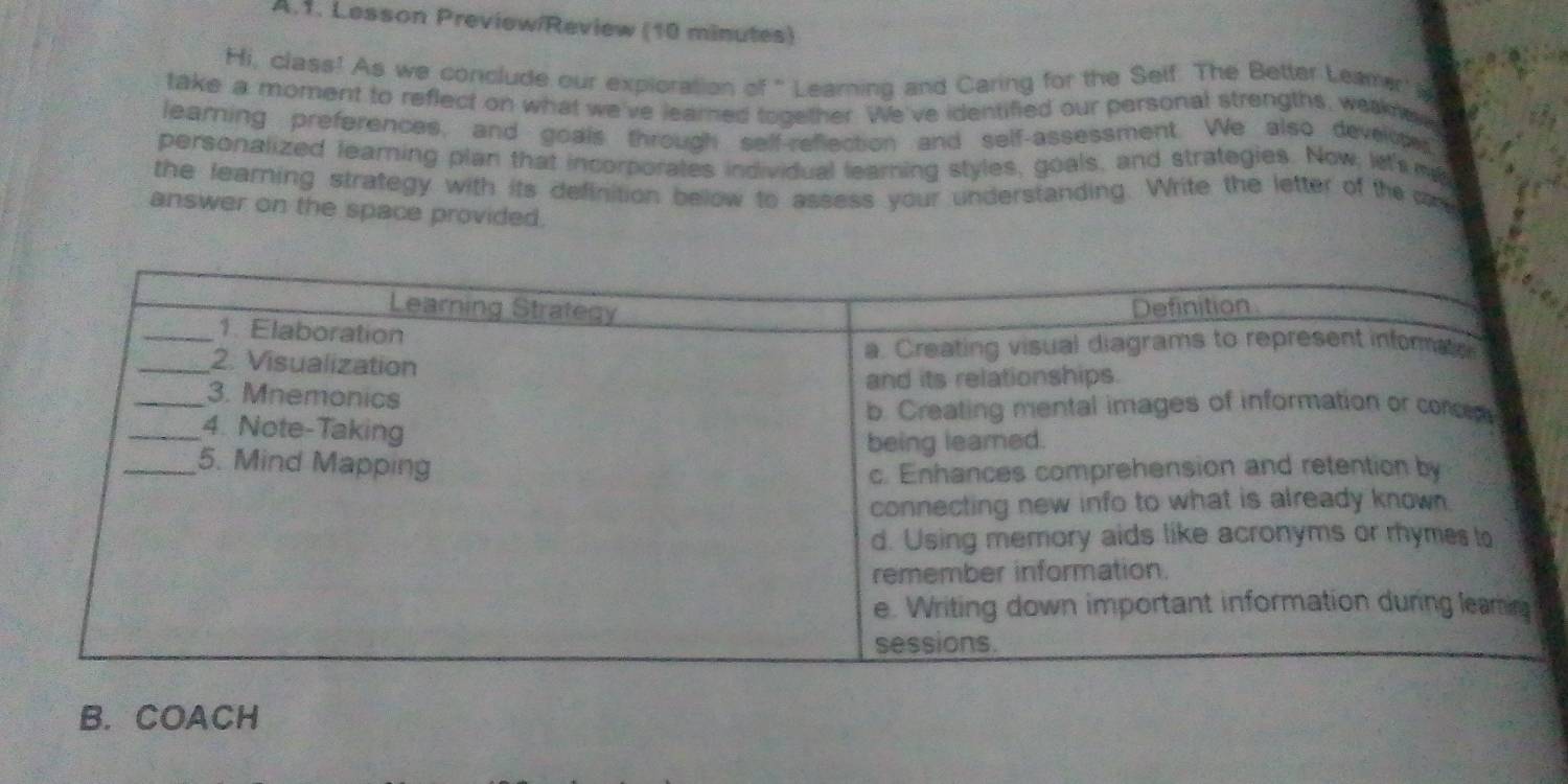 Lesson Preview/Review (10 minutes) 
Hi, class! As we conclude our exploration of " Learning and Caring for the Self. The Better Leamr' i 
take a moment to reflect on what we've learned together. We've identified our personal strengths, weakne e 
learning preferences, and goals through self-reflection and self-assessment. We also develcted 
personalized leamning plan that incorporates individual learning styles, goals, and strategies. Now let's me 
the learning strategy with its definition below to assess your understanding. Write the letter of the c 
answer on the space provided. 
B. COACH