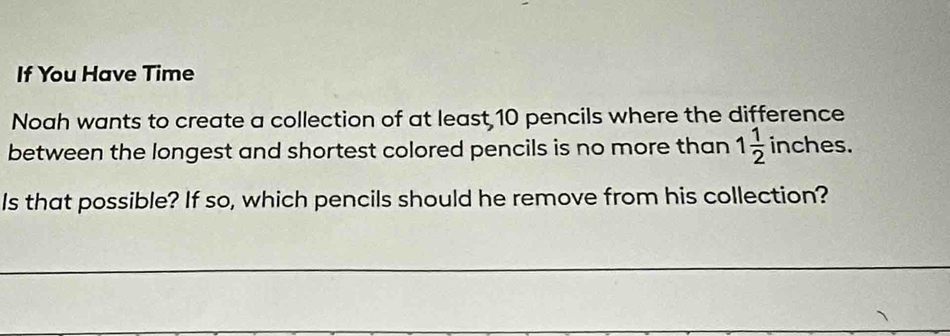 If You Have Time 
Noah wants to create a collection of at least 10 pencils where the difference 
between the longest and shortest colored pencils is no more than 1 1/2  inches. 
Is that possible? If so, which pencils should he remove from his collection?