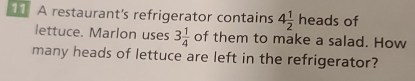 A restaurant's refrigerator contains 4 1/2 heads of 
lettuce. Marlon uses 3 1/4  of them to make a salad. How 
many heads of lettuce are left in the refrigerator?