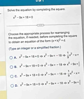 Solve the equation by completing the square.
x^2-9x+18=0
Choose the appropriate process for rearranging
the equation, if needed, before completing the square
to obtain an equation of the form (x+k)^2=d. 
(Type an integer or a simplified fraction.)
A. x^2-9x+18=0= x^2-9x=-18 =  1/9 x^2-x+
B. x^2-9x+18=0Rightarrow x^2-9x=-18 = x^2-9x+
C. x^2-9x+18=0 _  x^2-9x=-18  1/9 x^2-x+
D. x^2-9x+18=0 x^2-9x=-18Rightarrow x^2-9x+|