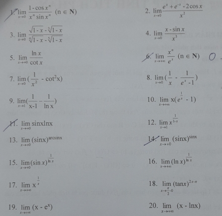 limlimits _xto 0 (1-cos x^n)/x^nsin x^n (n∈ N)
2. limlimits _xto 0 (e^x+e^(-x)-2cos x)/x^2 
3. limlimits _xto 0 (sqrt(1-x)-sqrt[3](1-x))/sqrt[4](1-x)-sqrt[5](1-x)  4. limlimits _xto 0 (x-sin x)/x^3 
5. limlimits _xto +∈fty  ln x/cot x  limlimits _xto +∈fty  x^n/e^x (n∈ N)
7. limlimits _xto 0( 1/x^2 -cot^2x) limlimits _xto 0( 1/x - 1/e^x-1 )
8.
9. limlimits _xto 1( 1/x-1 - 1/ln x ) 10. limlimits _xto +∈fty x(e^(frac 1)x-1)
. limlimits _xto +0sin xln x
12. limlimits _xto 1x^(frac 1)1-x
14.
13. limlimits _xto +0(sin x)^arcsin x limlimits _xto +0(sin x)^sin x
15. limlimits _xto +0(sin x)^ 1/ln x  16. limlimits _xto +∈fty (ln x)^ 1/ln x 
17. limlimits _xto +∈fty x^(frac 1)x 18. limlimits _xto  π /2 0(tan x)^2x-π 
20.
19. limlimits _xto +∈fty (x-e^x) limlimits _xto +∈fty (x-ln x)