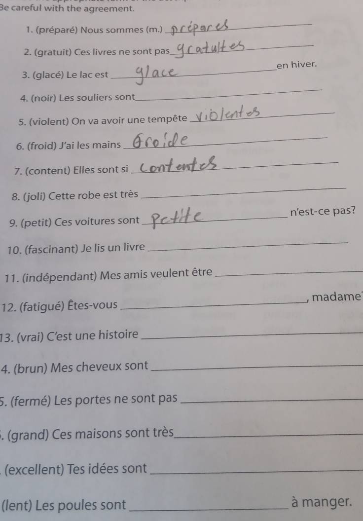 Be careful with the agreement. 
1. (préparé) Nous sommes (m.) 
_ 
2. (gratuit) Ces livres ne sont pas 
_ 
_ 
en hiver. 
3. (glacé) Le lac est 
4. (noir) Les souliers sont 
_ 
5. (violent) On va avoir une tempête 
_ 
6. (froid) J’ai les mains 
_ 
7. (content) Elles sont si 
_ 
8. (joli) Cette robe est très 
_ 
9. (petit) Ces voitures sont _n'est-ce pas? 
10. (fascinant) Je lis un livre 
_ 
11. (indépendant) Mes amis veulent être_ 
12. (fatigué) Êtes-vous _, madame 
13. (vrai) C’est une histoire_ 
4. (brun) Mes cheveux sont_ 
5. (fermé) Les portes ne sont pas_ 
5. (grand) Ces maisons sont très_ 
(excellent) Tes idées sont_ 
(lent) Les poules sont _à manger.