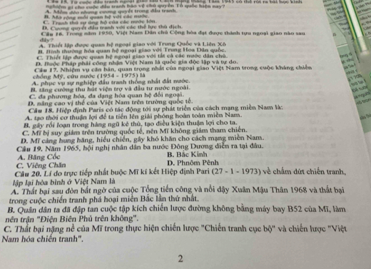 Cáu 15. Từ cuộc đầu tranh ngnai giâo tầu Cach mạng táng Tàm 1945 có tể rút ra bài học kinh
nghiệm gi cho cuộc đầu tranh bảo vệ chủ quyền Tổ quốc hiện nay?
A são 9%
A. Mềm đềo nhưng cương quyết trong đầu tranh.

B. Mở rộng mỗi quan hệ với các nước.
gái
C. Tranh thứ sự úng bộ của các nước lớn
D. Cương quyết đầu tranh với các thể lực thù dịch T   
T d  A 
dây? Câu 16. Trong năm 1950, Việt Nam Dân chủ Cộng hòa đạt được thành tựu ngoại giao nào sau c 8
A. Thiết lập được quan hệ ngoại giao với Trung Quốc và Liên Xô
B. Bình thường hóa quan hệ ngoại giao với Trung Hoa Dân quốc.
C. Thiết lập được quan hệ ngoại giao với tắt cả các nước dân chủ.
bng s
D. Huộc Pháp phải công nhận Việt Nam là quốc gia độc lập và tự do.
Câu 17. Nhiệm vụ căn bản, quan trọng nhất của ngoại giao Việt Nam trong cuộc kháng chiến Sa So-l
chồng Mỹ, cứu nước (1954 - 1975) là
rha c 5 1 708
A. phục vụ sự nghiệp đầu tranh thống nhất đất nước.
B. tăng cường thu hút viện trợ và đầu tư nước ngoài.
Đế tuớ lnguồ
C. đa phương hóa, đa dạng hóa quan hệ đối ngoại.
D. năng cao vị thể của Việt Nam trên trường quốc tế.
45 tọn
Câu 18. Hiệp định Paris có tác động tới sự phát triển của cách mạng miền Nam là:
A. tạo thời cơ thuận lợi để ta tiền lên giải phóng hoàn toàn miền Nam.
B. gây rối loạn trong hàng ngũ kẻ thủ, tạo điều kiện thuận lợi cho ta.
C. Mĩ bị suy giám trên trường quốc tế, nên Mĩ không giám tham chiến.
D. Mĩ cảng hung hãng, hiểu chiến, gây khó khăn cho cách mạng miền Nam.
Câu 19. Năm 1965, hội nghị nhân dân ba nước Đông Dương diễn ra tại đâu.
A. Băng Cốc B. Bắc Kinh
C. Viêng Chăn D. Phnôm Pênh
Câu 20. Lí do trực tiếp nhất buộc Mĩ kí kết Hiệp định Pari -  (27 - 1 - 1973) về chấm dứt chiến tranh,
lập lại hòa bình ở Việt Nam là
A. Thất bại sau đòn bắt ngờ của cuộc Tổng tiến công và nổi dậy Xuân Mậu Thân 1968 và thất bại
trong cuộc chiến tranh phá hoại miền Bắc lần thứ nhất.
B. Quân dân ta đã đập tan cuộc tập kích chiến lược đường không bằng máy bay B52 của Mĩ, làm
nên trận "Điện Biên Phủ trên không".
C. Thất bại nặng nề của Mĩ trong thực hiện chiến lược "Chiến tranh cục bộ" và chiến lược "Việt
Nam hóa chiến tranh".
2