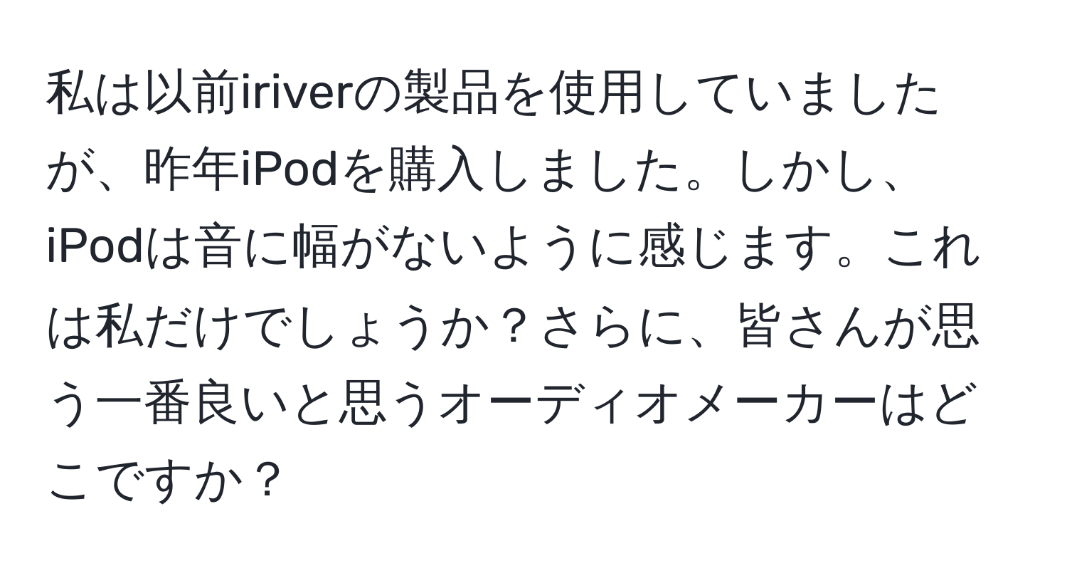 私は以前iriverの製品を使用していましたが、昨年iPodを購入しました。しかし、iPodは音に幅がないように感じます。これは私だけでしょうか？さらに、皆さんが思う一番良いと思うオーディオメーカーはどこですか？