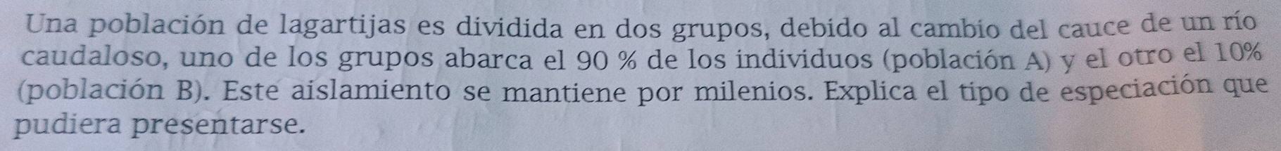 Una población de lagartijas es dividida en dos grupos, debido al cambio del cauce de un río 
caudaloso, uno de los grupos abarca el 90 % de los individuos (población A) y el otro el 10%
(población B). Este aislamiento se mantiene por milenios. Explica el tipo de especiación que 
pudiera presentarse.