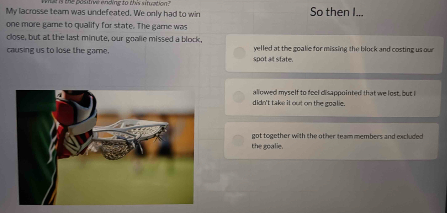 What is the positive ending to this situation?
My lacrosse team was undefeated. We only had to win So then I...
one more game to qualify for state. The game was
close, but at the last minute, our goalie missed a block,
causing us to lose the game. yelled at the goalie for missing the block and costing us our
spot at state.
allowed myself to feel disappointed that we lost, but I
didn't take it out on the goalie.
got together with the other team members and excluded
the goalie.