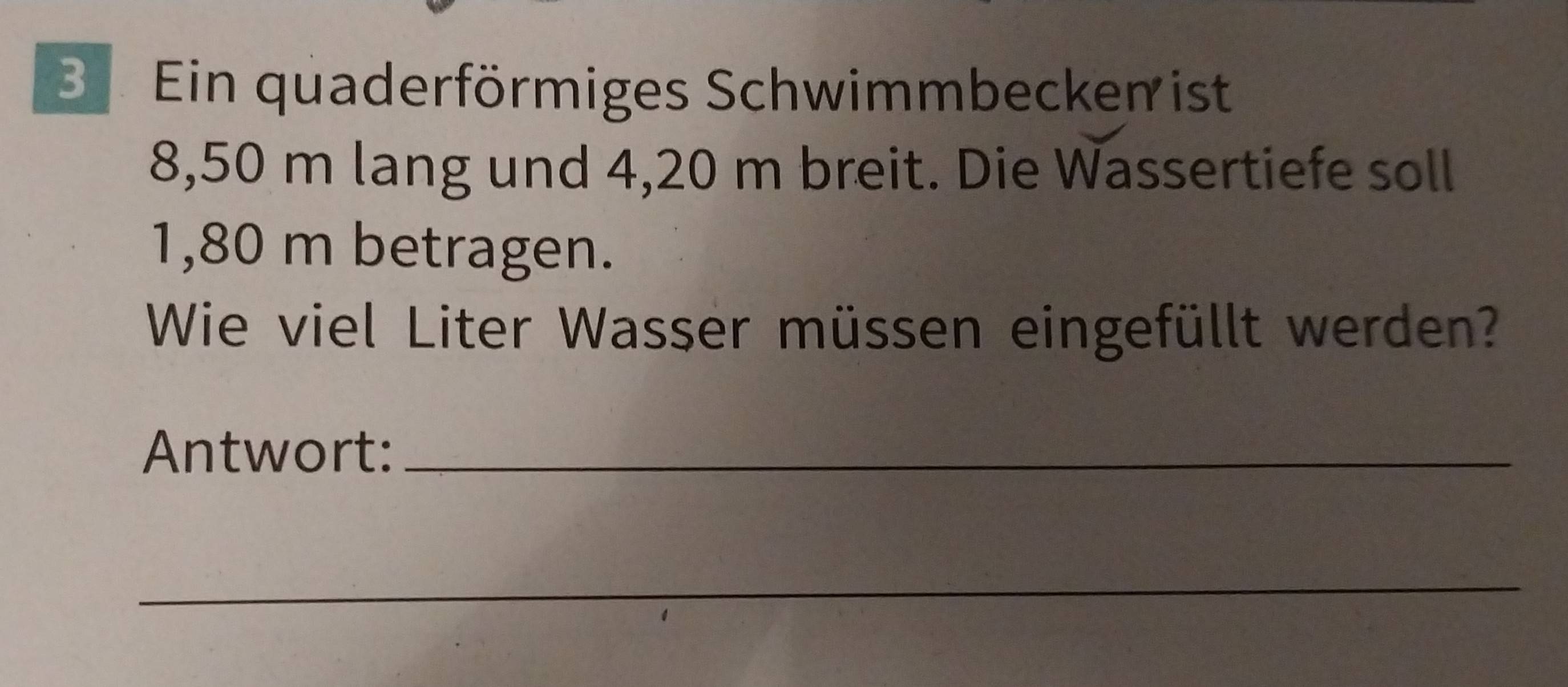 Be Ein quaderförmiges Schwimmbecken ist
8,50 m lang und 4,20 m breit. Die Wassertiefe soll
1,80 m betragen. 
Wie viel Liter Wasser müssen eingefüllt werden? 
Antwort:_ 
_