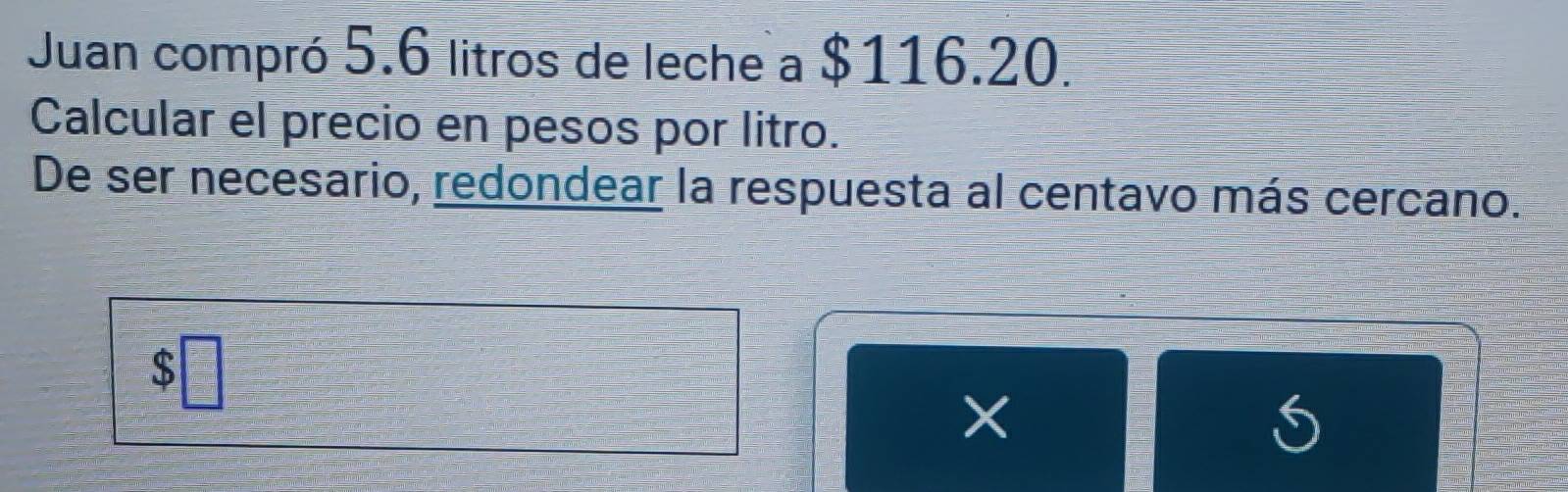 Juan compró 5.6 litros de leche a $116.20. 
Calcular el precio en pesos por litro. 
De ser necesario, redondear la respuesta al centavo más cercano.
 □ /□  
×