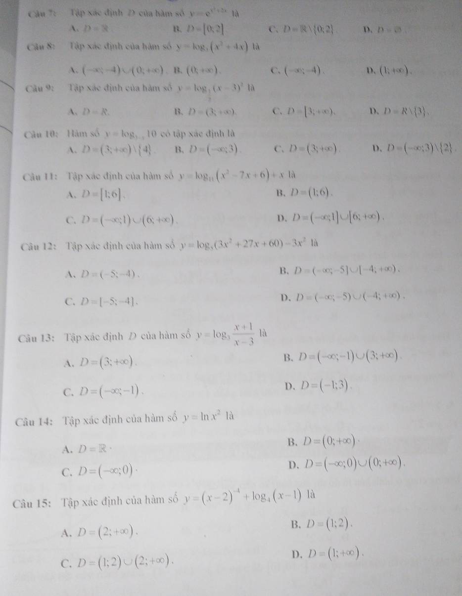 Tập xác định D của hàm số y=e^(x^2)+2x là
A. D=8 B. D=[0,2] C. D= 0:2 D. D=0
Câu 8: Tập xác định của hàm số y=log _3(x^2+4x) là
A. (-∈fty ,-4)∪ (0,+∈fty ) B, (0,+∈fty ). C. (-∈fty ;-4). D. (1;+∈fty ).
Câu 9_2 Tập xác định của hàm số y=log _3(x-3)^21a
A. D=R. B. D=(3;+∈fty ). C. D=[3;+∈fty ), D. D=Rsqrt( 3) .
Câu 10: Hàm số y=log _3-x10 có tập xác định là
A. D=(3;+∈fty ) 4 B. D=(-∈fty ,3). C. D=(3,+∈fty ) D. D=(-∈fty ;3) 2 .
Câu I1: Tập xác định của hàm số y=log _11(x^2-7x+6)+x.18
A. D=[1;6]. B. D=(1;6).
C. D=(-∈fty ,1)∪ (6,+∈fty ). D. D=(-∈fty ,1]∪ [6;+∈fty ).
Câu 12: Tập xác định của hàm số y=log _3x^2+27x+60)-3x^21a
A. D=(-5;-4).
B. D=(-∈fty ,-5]∪ [-4;+∈fty ).
C. D=[-5;-4].
D. D=(-∈fty ;-5)∪ (-4;+∈fty ).
Câu 13: Tập xác định D của hàm số y=log _3 (x+1)/x-3  là
A. D=(3;+∈fty ).
B. D=(-∈fty ;-1)∪ (3;+∈fty ).
C. D=(-∈fty ,-1).
D. D=(-1;3).
Câu 14: Tập xác định của hàm số y=ln x^218
A. D=R·
B. D=(0;+∈fty )·
C. D=(-∈fty ;0)·
D. D=(-∈fty ;0)∪ (0;+∈fty ).
Câu 15: Tập xác định của hàm số y=(x-2)^-4+log _4(x-1) là
A. D=(2;+∈fty ).
B. D=(1;2).
C. D=(1;2)∪ (2;+∈fty ).
D. D=(1;+∈fty ).