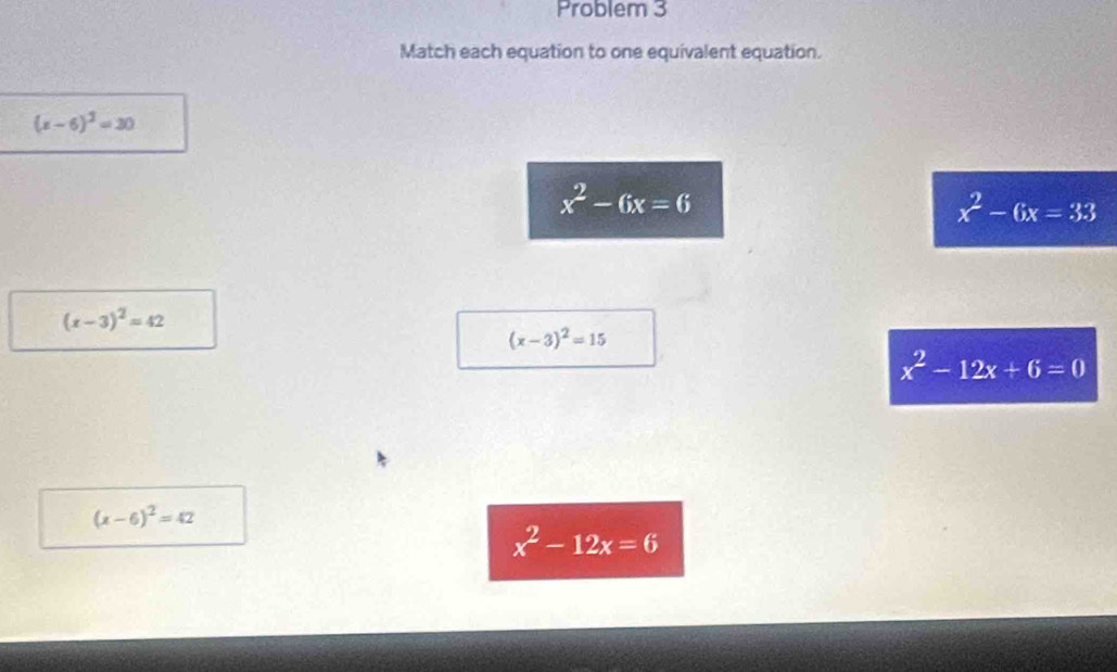 Problem 3
Match each equation to one equivalent equation.
(x-6)^2=30
x^2-6x=6
x^2-6x=33
(x-3)^2=42
(x-3)^2=15
x^2-12x+6=0
(x-6)^2=42
x^2-12x=6