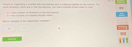 Krysta is organizing a martial arts tournament and is ordering trophies for the winners. The
more divisions there are in the tournament, the more trophies Krysta needs to order. 89
d= the number of divisions in the tournament
t= the number of trophies Krysta orders
Which variable is the dependent variable?
d c
90
Submit